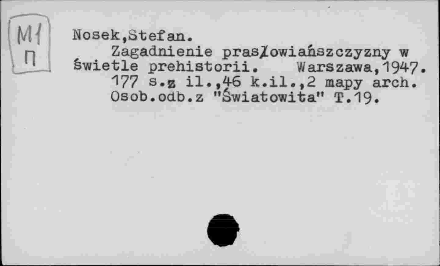 ﻿!М< п
Nosek,Stefan.
Zagadnienie pras/owiahszczyzny w êwietle prehistorii. Warszawa,1947.
177 s.и il.,46 k.il.,2 тару arch.
Osob.odb.z "äwiatowita” T.19»